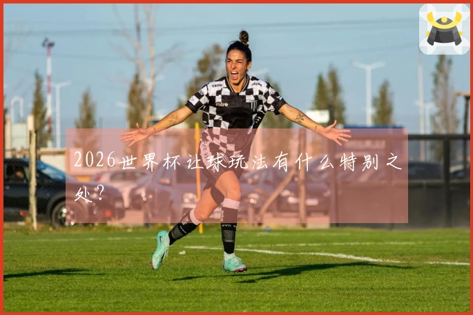 2026世界杯让球玩法有什么特别之处？